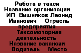 Работа в такси › Название организации ­ ИП “Вишняков Леонид Иванович  › Отрасль предприятия ­ Таксомоторная деятельность  › Название вакансии ­ Водитель  › Место работы ­ Москва Метро Алтуфьево  › Минимальный оклад ­ 40 000 › Максимальный оклад ­ 90 000 › Возраст от ­ 25 › Возраст до ­ 45 - Московская обл., Москва г. Работа » Вакансии   . Московская обл.,Москва г.